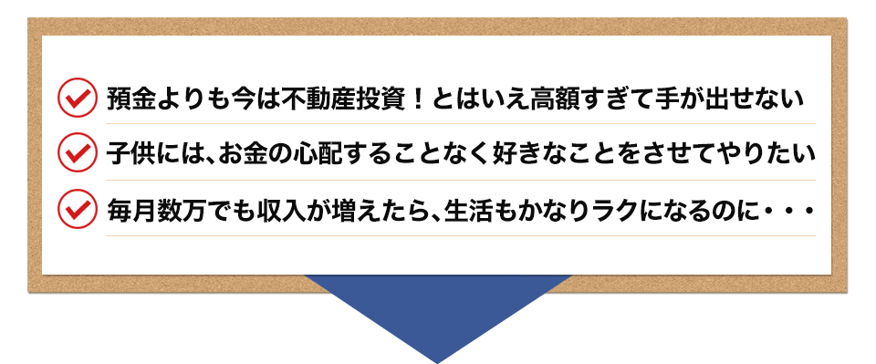 ・預金よりも今は不動産投資!とはいえ高額すぎて手が出せない ・子供には、お金の心配することなく好きなことをさせてやりたい ・毎月数万でも収入が増えたら、生活もかなりラクになるのに・・・